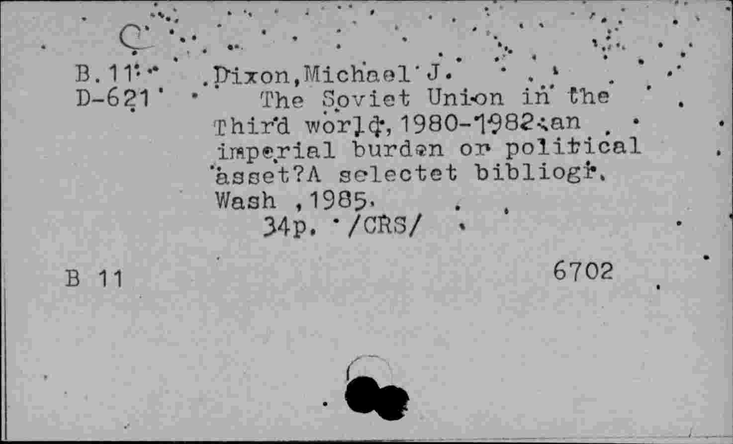 ﻿B. 11‘- ’
D-621‘
.plxon,Michael'J« * . ‘	. *
The Soviet Union in the Thir'd worjcj, 1980-*l^82<.an t • imperial burden on political aase*t?A selectet bibliogi’. Wash ,1985.
34p. ‘/CHS/ .
B 11
6702